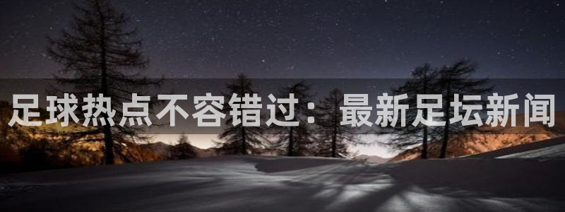 足球热点不容错过：最新足坛新闻